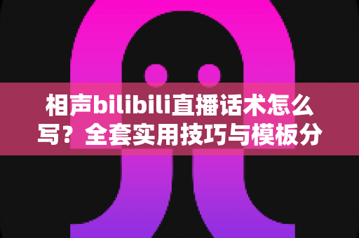 相声bilibili直播话术怎么写？全套实用技巧与模板分享，助你打造高人气直播间