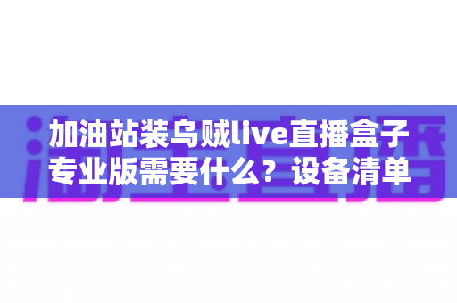 加油站装乌贼live直播盒子专业版需要什么?设备清单、网络配置与安装全流程一站式指南 加油站装乌贼live直播盒子专业版需要什么?设备清单、网络配置与安装全流程一站式指南