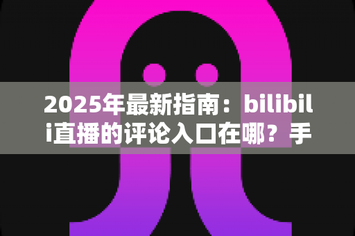 2025年最新指南：bilibili直播的评论入口在哪？手把手教你快速找到弹幕与评论互动功能，畅享实时互动体验