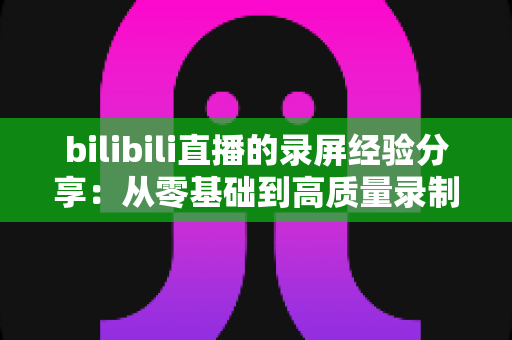 bilibili直播的录屏经验分享：从零基础到高质量录制的完整实战指南
