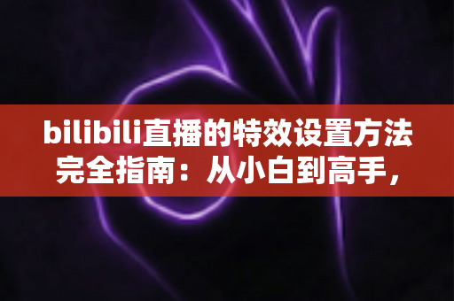 bilibili直播的特效设置方法完全指南：从小白到高手，轻松打造高人气直播间的特效秘籍