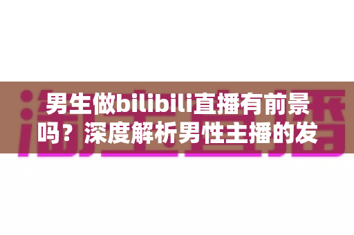 男生做bilibili直播有前景吗？深度解析男性主播的发展机遇、变现路径与成长策略