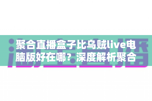 聚合直播盒子比乌贼live电脑版好在哪?深度解析聚合直播工具的核心优势与选购指南 聚合直播盒子比乌贼live电脑版好在哪?深度解析聚合直播工具的核心优势与选购指南