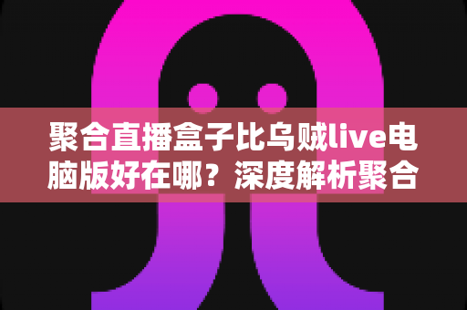 聚合直播盒子比乌贼live电脑版好在哪?深度解析聚合直播工具的核心优势与选购指南 聚合直播盒子比乌贼live电脑版好在哪?深度解析聚合直播工具的核心优势与选购指南