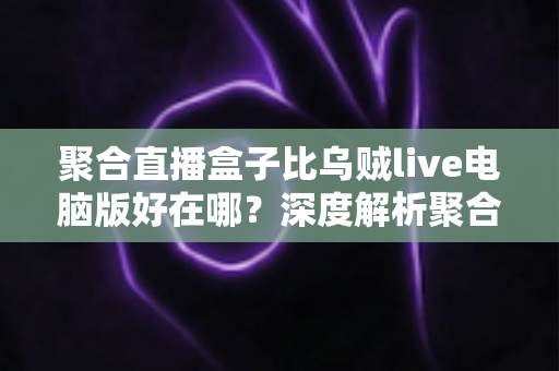 聚合直播盒子比乌贼live电脑版好在哪？深度解析聚合直播工具的核心优势与选购指南