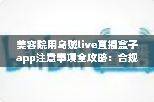 美容院用乌贼live直播盒子app注意事项全攻略：合规开播、避坑运营与高效引流的实战指南