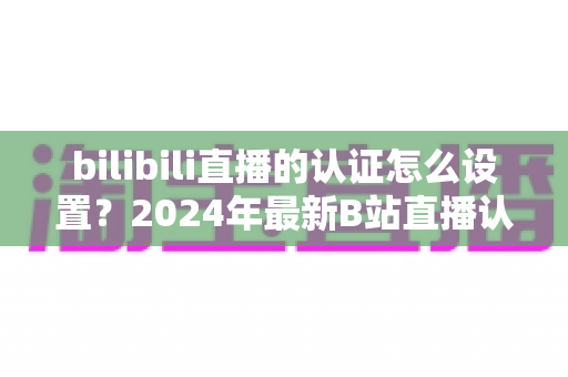 bilibili直播的认证怎么设置？2024年最新B站直播认证全流程详解指南