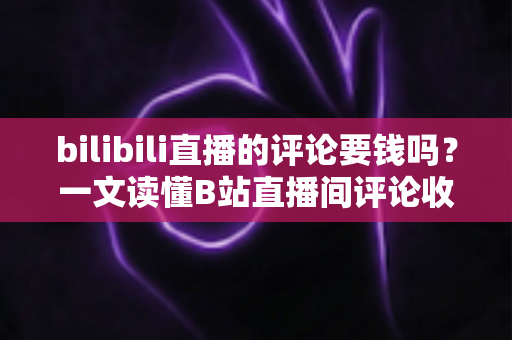 bilibili直播的评论要钱吗？一文读懂B站直播间评论收费规则与免费互动技巧