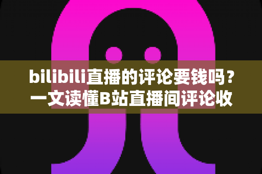 bilibili直播的评论要钱吗？一文读懂B站直播间评论收费规则与免费互动技巧
