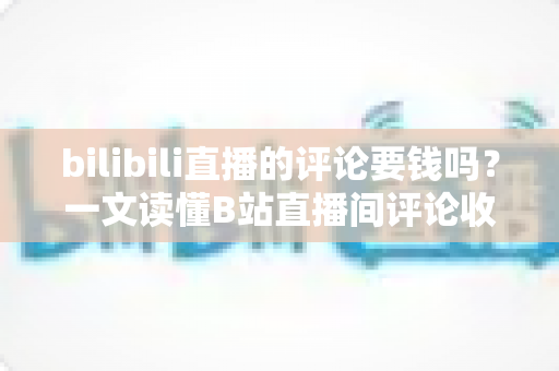 bilibili直播的评论要钱吗？一文读懂B站直播间评论收费规则与免费互动技巧