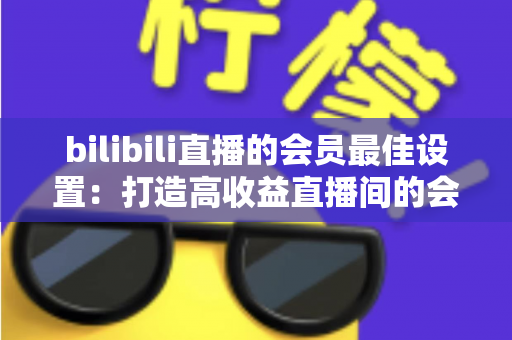 bilibili直播的会员最佳设置：打造高收益直播间的会员运营全攻略