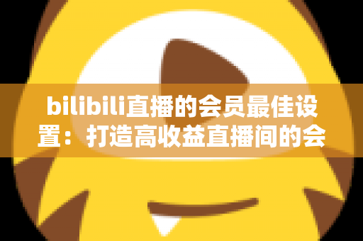 bilibili直播的会员最佳设置：打造高收益直播间的会员运营全攻略