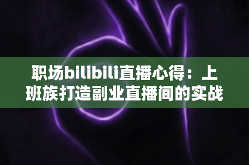 职场bilibili直播心得：上班族打造副业直播间的实战经验与避坑指南