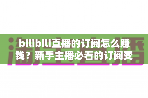 bilibili直播的订阅怎么赚钱?新手主播必看的订阅变现全攻略 bilibili直播的订阅怎么赚钱?新手主播必看的订阅变现全攻略