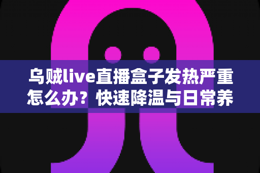 乌贼live直播盒子发热严重怎么办?快速降温与日常养护全攻略一文看懂 乌贼live直播盒子发热严重怎么办?快速降温与日常养护全攻略一文看懂