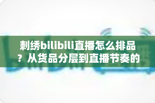 刺绣bilibili直播怎么排品?从货品分层到直播节奏的全流程高转化排品指南 刺绣bilibili直播怎么排品?从货品分层到直播节奏的全流程高转化排品指南