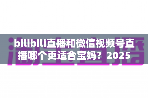 bilibili直播和微信视频号直播哪个更适合宝妈?2025年宝妈直播创业平台选择全攻略 bilibili直播和微信视频号直播哪个更适合宝妈?2025年宝妈直播创业平台选择全攻略