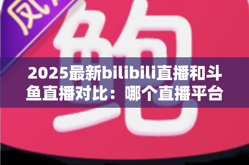 2025最新bilibili直播和斗鱼直播对比：哪个直播平台更值得你选择？