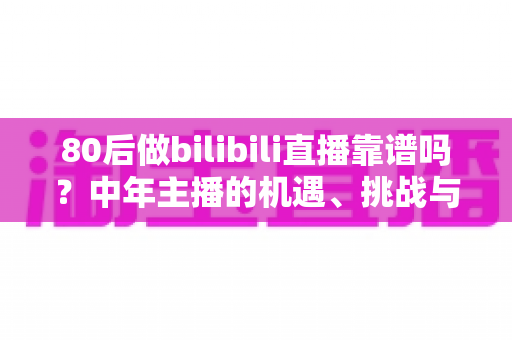 80后做bilibili直播靠谱吗?中年主播的机遇、挑战与实战入局指南 80后做bilibili直播靠谱吗?中年主播的机遇、挑战与实战入局指南