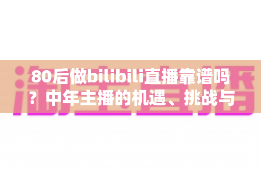 80后做bilibili直播靠谱吗？中年主播的机遇、挑战与实战入局指南