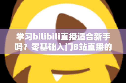 学习bilibili直播适合新手吗?零基础入门B站直播的完整指南与实用建议 学习bilibili直播适合新手吗?零基础入门B站直播的完整指南与实用建议