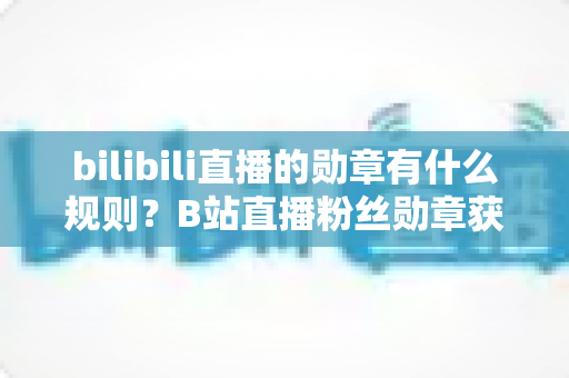 bilibili直播的勋章有什么规则？B站直播粉丝勋章获取、升级与使用规则全解析