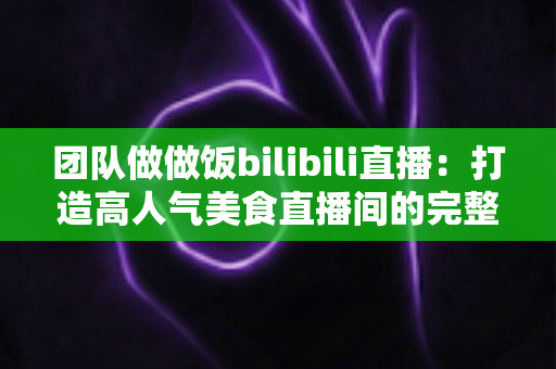 团队做做饭bilibili直播：打造高人气美食直播间的完整攻略