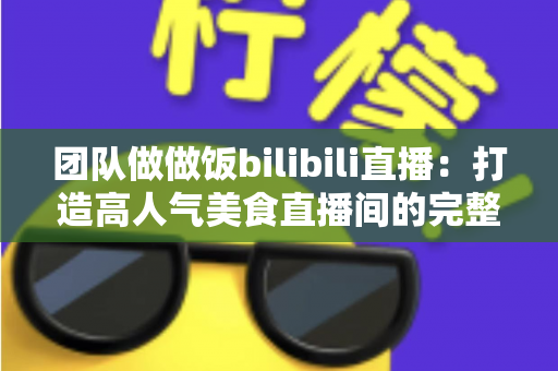 团队做做饭bilibili直播：打造高人气美食直播间的完整攻略