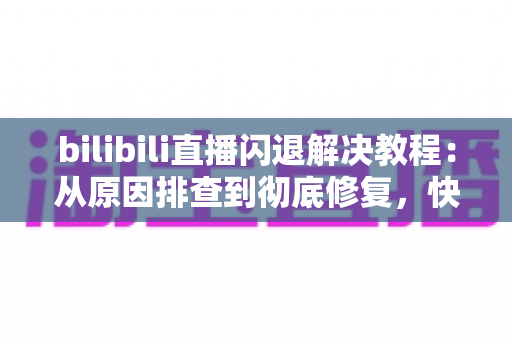 bilibili直播闪退解决教程：从原因排查到彻底修复，快速找回流畅观看体验