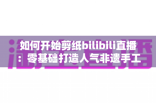 如何开始剪纸bilibili直播:零基础打造人气非遗手工直播间的完整指南 如何开始剪纸bilibili直播:零基础打造人气非遗手工直播间的完整指南