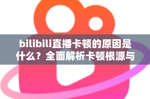 bilibili直播卡顿的原因是什么？全面解析卡顿根源与实用解决方法