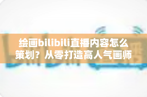 绘画bilibili直播内容怎么策划？从零打造高人气画师直播间的完整指南