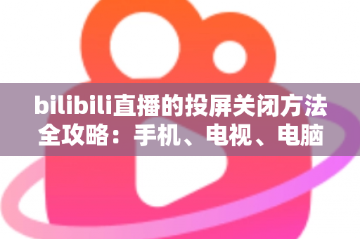 bilibili直播的投屏关闭方法全攻略:手机、电视、电脑多端操作详解与常见问题解决 bilibili直播的投屏关闭方法全攻略:手机、电视、电脑多端操作详解与常见问题解决