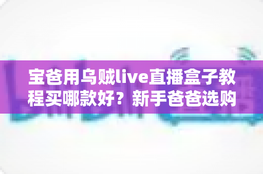 宝爸用乌贼live直播盒子教程买哪款好?新手爸爸选购与上手全攻略 宝爸用乌贼live直播盒子教程买哪款好?新手爸爸选购与上手全攻略