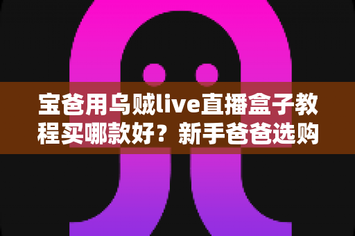 宝爸用乌贼live直播盒子教程买哪款好?新手爸爸选购与上手全攻略 宝爸用乌贼live直播盒子教程买哪款好?新手爸爸选购与上手全攻略