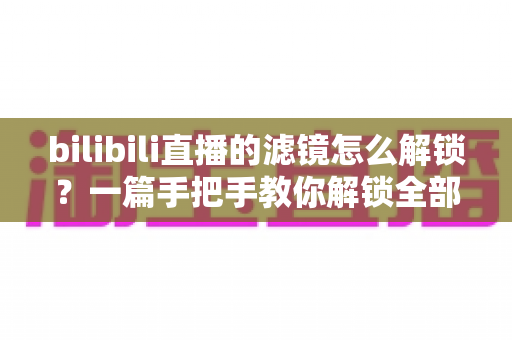 bilibili直播的滤镜怎么解锁?一篇手把手教你解锁全部滤镜效果的实用指南 bilibili直播的滤镜怎么解锁?一篇手把手教你解锁全部滤镜效果的实用指南
