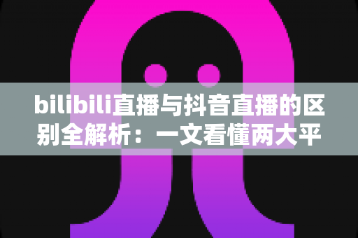 bilibili直播与抖音直播的区别全解析：一文看懂两大平台，帮你找到最适合的直播阵地