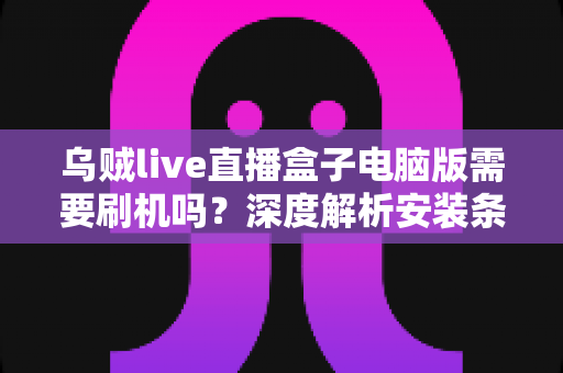 乌贼live直播盒子电脑版需要刷机吗?深度解析安装条件、使用流程与安全须知 乌贼live直播盒子电脑版需要刷机吗?深度解析安装条件、使用流程与安全须知