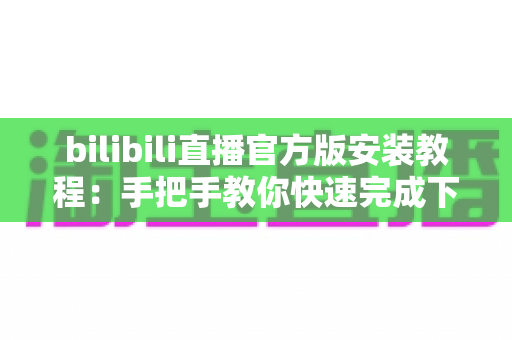 bilibili直播官方版安装教程：手把手教你快速完成下载与安装，畅享高清直播体验