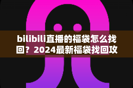 bilibili直播的福袋怎么找回？2024最新福袋找回攻略与中奖奖励查询教程，手把手教你不错过任何奖励！