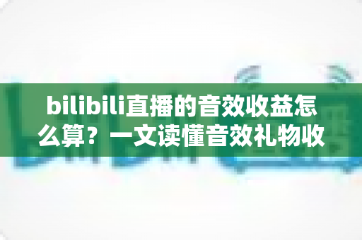 bilibili直播的音效收益怎么算？一文读懂音效礼物收益公式、分成比例与提现全流程