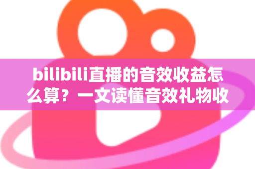 bilibili直播的音效收益怎么算？一文读懂音效礼物收益公式、分成比例与提现全流程