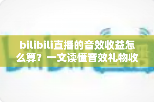 bilibili直播的音效收益怎么算？一文读懂音效礼物收益公式、分成比例与提现全流程