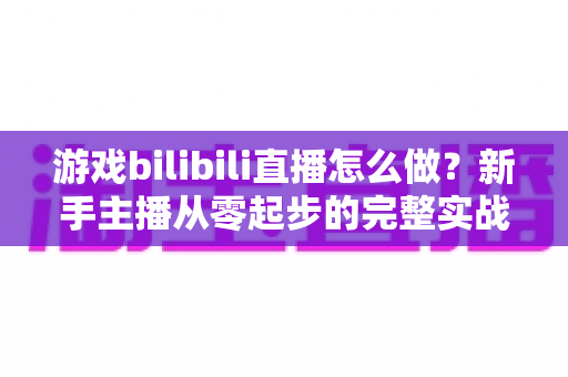 游戏bilibili直播怎么做?新手主播从零起步的完整实战攻略 游戏bilibili直播怎么做?新手主播从零起步的完整实战攻略