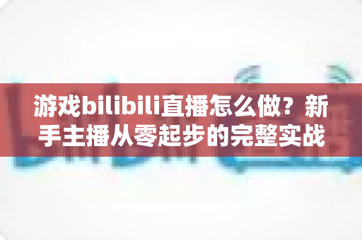 游戏bilibili直播怎么做?新手主播从零起步的完整实战攻略 游戏bilibili直播怎么做?新手主播从零起步的完整实战攻略