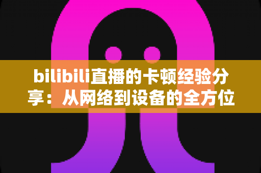 bilibili直播的卡顿经验分享：从网络到设备的全方位流畅观看优化指南