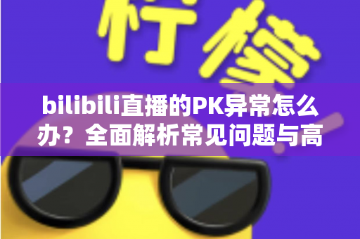 bilibili直播的PK异常怎么办?全面解析常见问题与高效解决指南 bilibili直播的PK异常怎么办?全面解析常见问题与高效解决指南