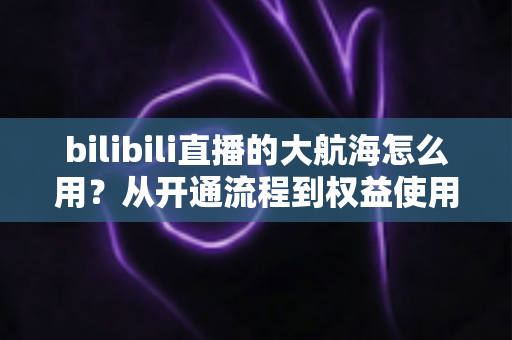 bilibili直播的大航海怎么用？从开通流程到权益使用的全方位指南