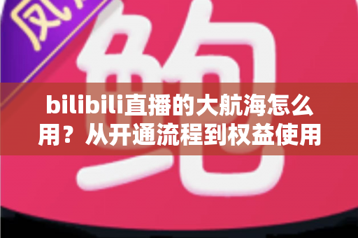 bilibili直播的大航海怎么用？从开通流程到权益使用的全方位指南