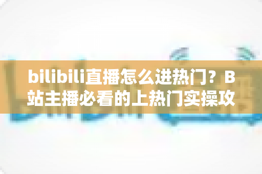 bilibili直播怎么进热门?B站主播必看的上热门实操攻略与涨粉秘籍 bilibili直播怎么进热门?B站主播必看的上热门实操攻略与涨粉秘籍
